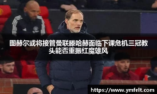 图赫尔或将接管曼联滕哈赫面临下课危机三冠教头能否重振红魔雄风